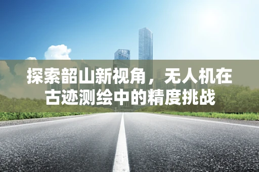 探索韶山新视角，无人机在古迹测绘中的精度挑战