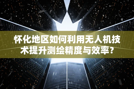 怀化地区如何利用无人机技术提升测绘精度与效率？