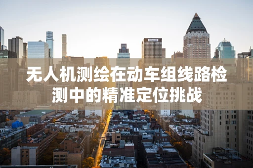 无人机测绘在动车组线路检测中的精准定位挑战