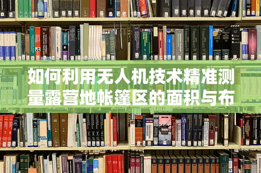 如何利用无人机技术精准测量露营地帐篷区的面积与布局？