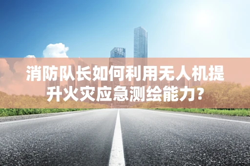 消防队长如何利用无人机提升火灾应急测绘能力？