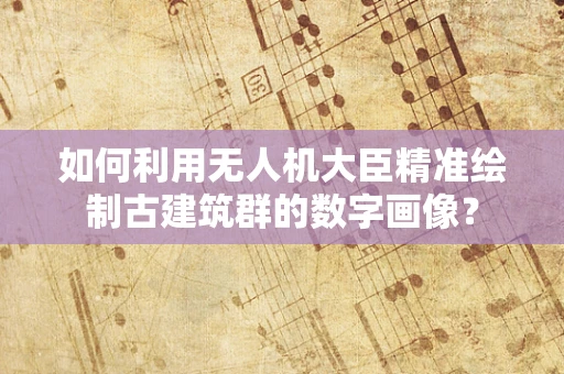 如何利用无人机大臣精准绘制古建筑群的数字画像？