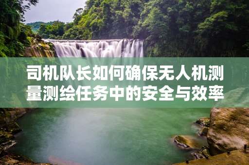 司机队长如何确保无人机测量测绘任务中的安全与效率？