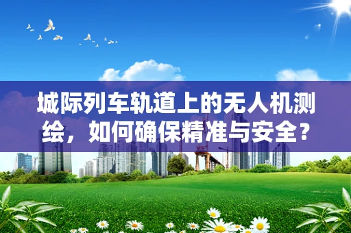 城际列车轨道上的无人机测绘，如何确保精准与安全？