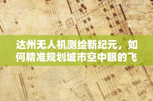 达州无人机测绘新纪元，如何精准规划城市空中眼的飞行路径？