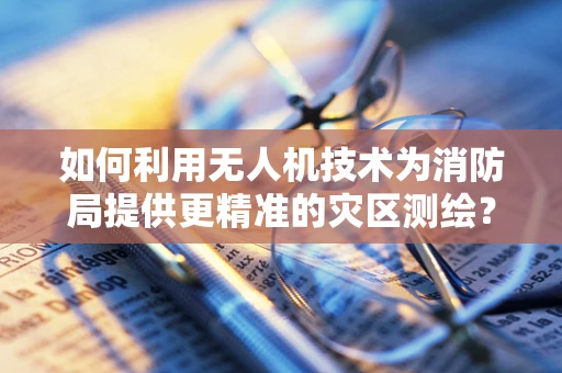 如何利用无人机技术为消防局提供更精准的灾区测绘？