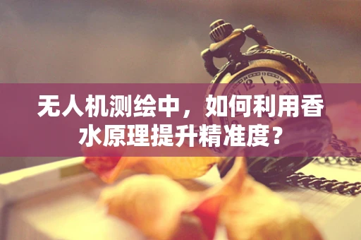 无人机测绘中，如何利用香水原理提升精准度？