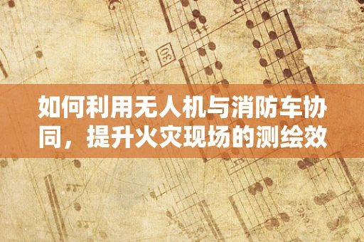 如何利用无人机与消防车协同，提升火灾现场的测绘效率？