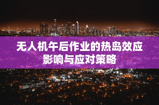 无人机午后作业的热岛效应影响与应对策略