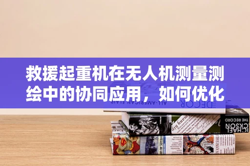 救援起重机在无人机测量测绘中的协同应用，如何优化空中救援作业？