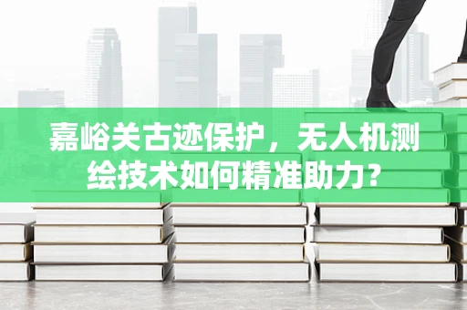 嘉峪关古迹保护，无人机测绘技术如何精准助力？