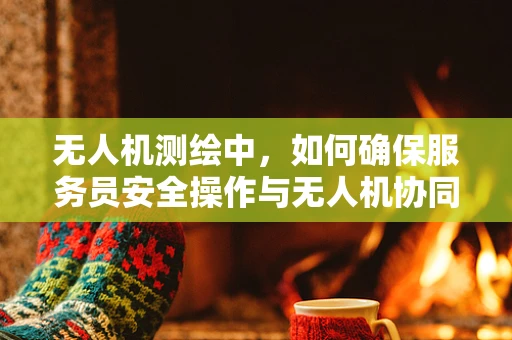 无人机测绘中，如何确保服务员安全操作与无人机协同？