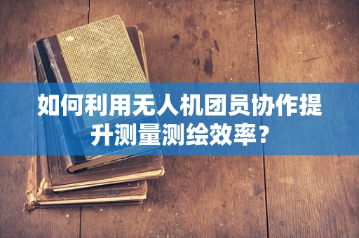 如何利用无人机团员协作提升测量测绘效率？