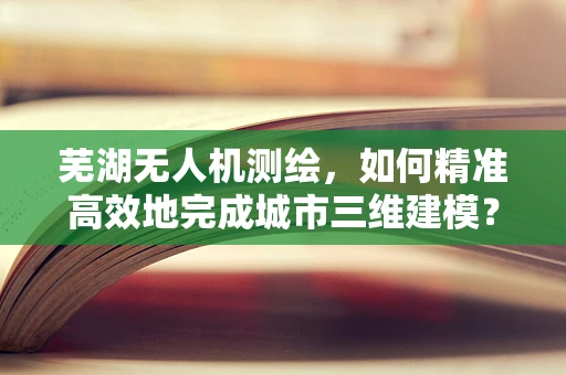 芜湖无人机测绘，如何精准高效地完成城市三维建模？