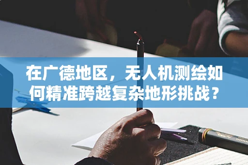 在广德地区，无人机测绘如何精准跨越复杂地形挑战？