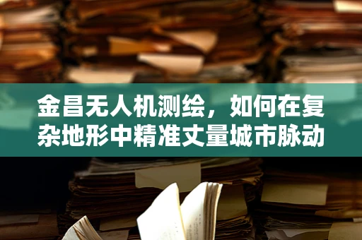 金昌无人机测绘，如何在复杂地形中精准丈量城市脉动？