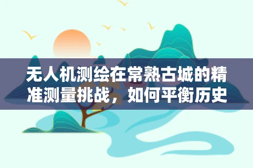 无人机测绘在常熟古城的精准测量挑战，如何平衡历史遗迹保护与现代技术融合？