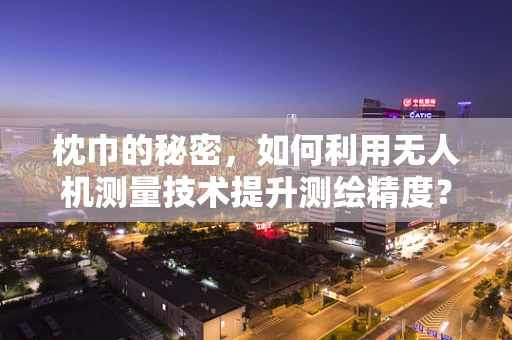 枕巾的秘密，如何利用无人机测量技术提升测绘精度？