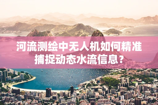 河流测绘中无人机如何精准捕捉动态水流信息？