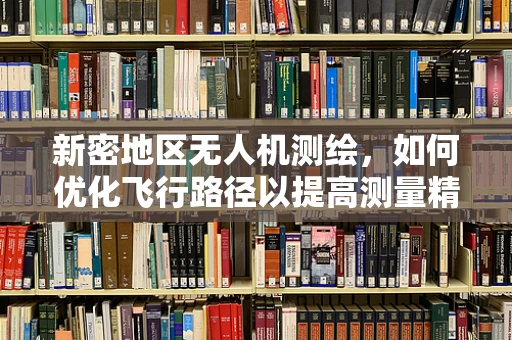 新密地区无人机测绘，如何优化飞行路径以提高测量精度？