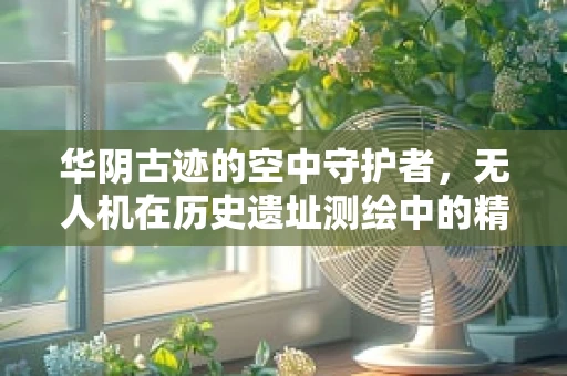 华阴古迹的空中守护者，无人机在历史遗址测绘中的精准挑战