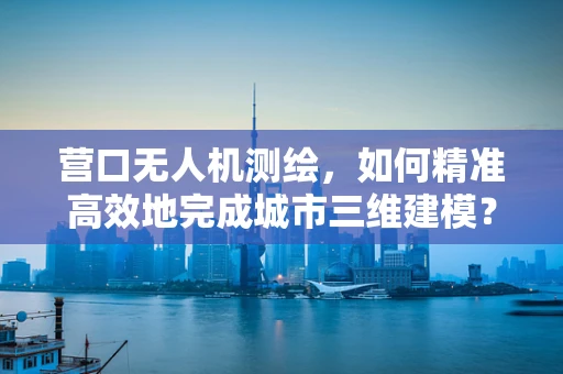 营口无人机测绘，如何精准高效地完成城市三维建模？