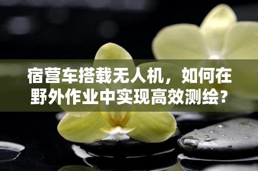 宿营车搭载无人机，如何在野外作业中实现高效测绘？