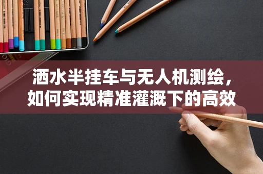 洒水半挂车与无人机测绘，如何实现精准灌溉下的高效测绘？