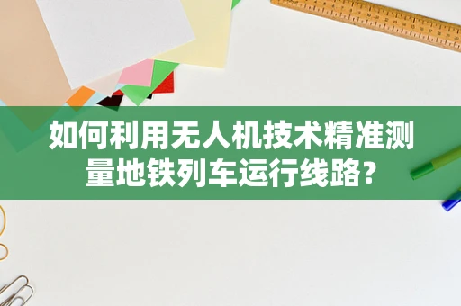 如何利用无人机技术精准测量地铁列车运行线路？