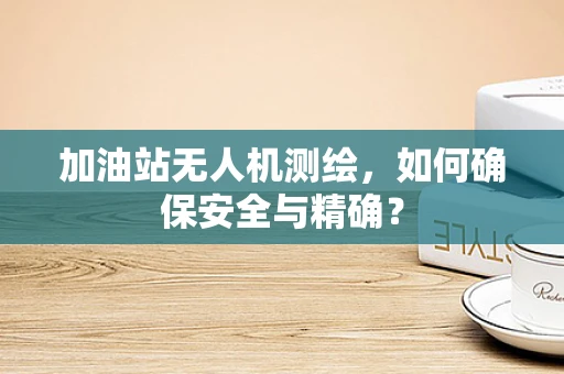 加油站无人机测绘，如何确保安全与精确？