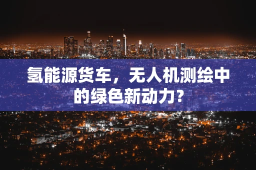 氢能源货车，无人机测绘中的绿色新动力？