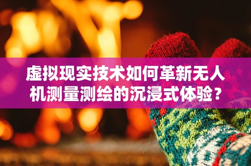 虚拟现实技术如何革新无人机测量测绘的沉浸式体验？