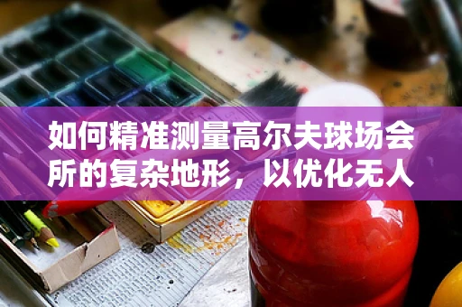 如何精准测量高尔夫球场会所的复杂地形，以优化无人机测绘方案？