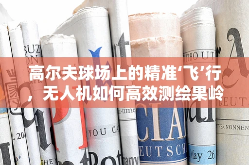 高尔夫球场上的精准‘飞’行，无人机如何高效测绘果岭？