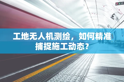 工地无人机测绘，如何精准捕捉施工动态？