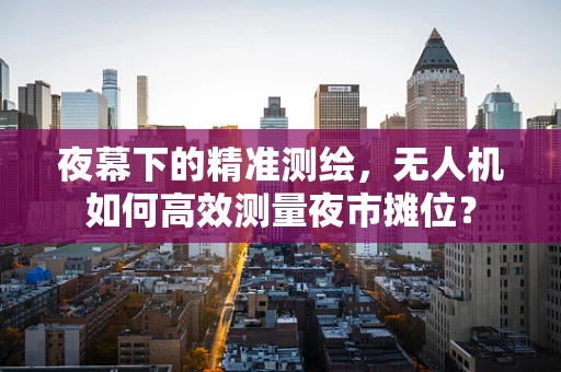 夜幕下的精准测绘，无人机如何高效测量夜市摊位？