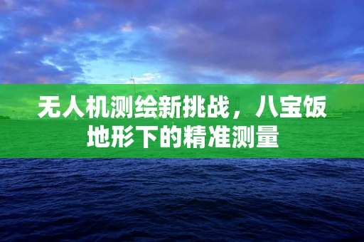 无人机测绘新挑战，八宝饭地形下的精准测量