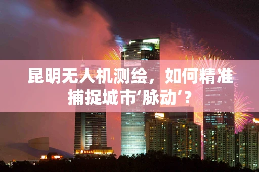 昆明无人机测绘，如何精准捕捉城市‘脉动’？