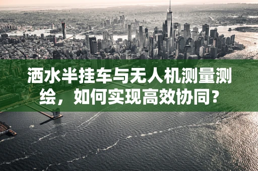 洒水半挂车与无人机测量测绘，如何实现高效协同？