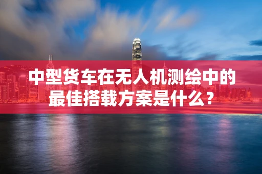 中型货车在无人机测绘中的最佳搭载方案是什么？