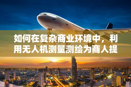 如何在复杂商业环境中，利用无人机测量测绘为商人提供精准决策支持？