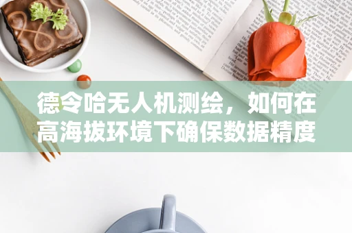 德令哈无人机测绘，如何在高海拔环境下确保数据精度？