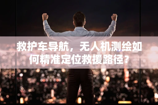 救护车导航，无人机测绘如何精准定位救援路径？
