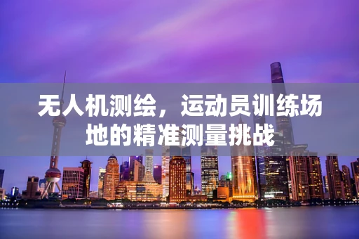 无人机测绘，运动员训练场地的精准测量挑战