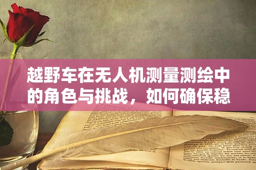 越野车在无人机测量测绘中的角色与挑战，如何确保稳定运输与精准作业？