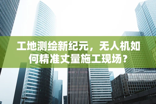 工地测绘新纪元，无人机如何精准丈量施工现场？