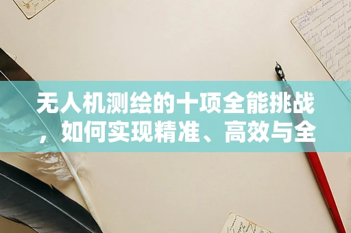 无人机测绘的十项全能挑战，如何实现精准、高效与全面的数据采集？