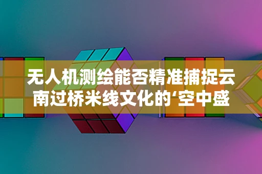 无人机测绘能否精准捕捉云南过桥米线文化的‘空中盛宴’？