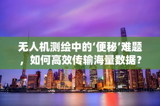 无人机测绘中的‘便秘’难题，如何高效传输海量数据？