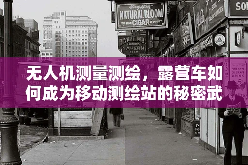 无人机测量测绘，露营车如何成为移动测绘站的秘密武器？